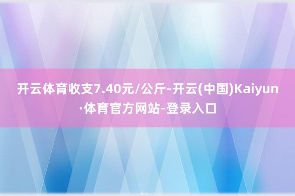 开云体育收支7.40元/公斤-开云(中国)Kaiyun·体育官方网站-登录入口