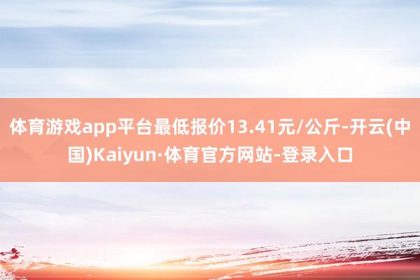 体育游戏app平台最低报价13.41元/公斤-开云(中国)Kaiyun·体育官方网站-登录入口
