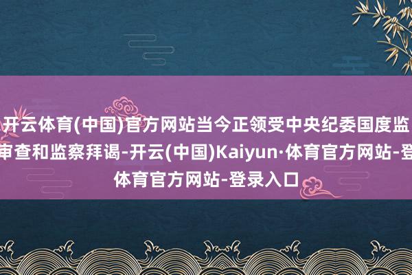 开云体育(中国)官方网站当今正领受中央纪委国度监委次第审查和监察拜谒-开云(中国)Kaiyun·体育官方网站-登录入口