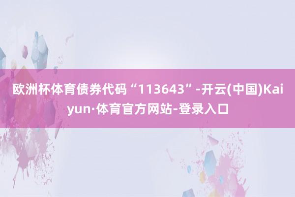 欧洲杯体育债券代码“113643”-开云(中国)Kaiyun·体育官方网站-登录入口