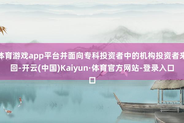 体育游戏app平台并面向专科投资者中的机构投资者来回-开云(中国)Kaiyun·体育官方网站-登录入口
