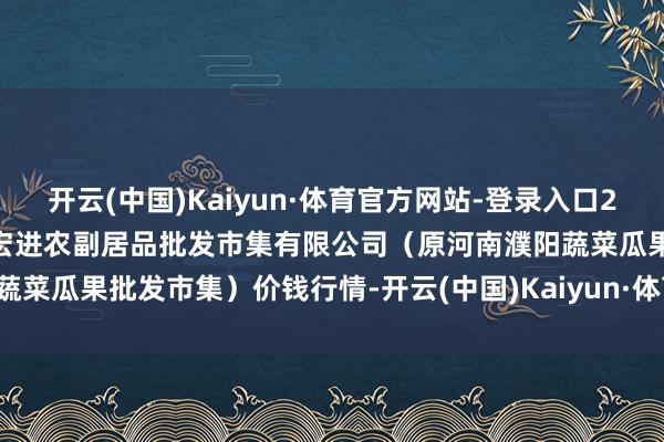 开云(中国)Kaiyun·体育官方网站-登录入口2024年11月14日河南濮阳宏进农副居品批发市集有限公司(原河南濮阳蔬菜瓜果批发市集)价钱行情-开云(中国)Kaiyun·体育官方网站-登录入口