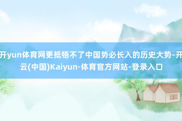 开yun体育网更抵牾不了中国势必长入的历史大势-开云(中国)Kaiyun·体育官方网站-登录入口