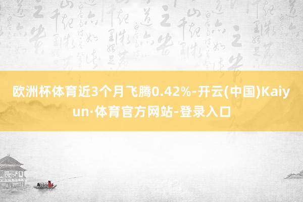 欧洲杯体育近3个月飞腾0.42%-开云(中国)Kaiyun·体育官方网站-登录入口