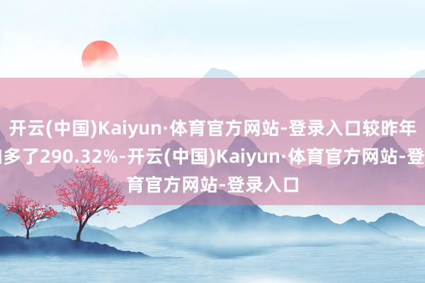 开云(中国)Kaiyun·体育官方网站-登录入口较昨年同时加多了290.32%-开云(中国)Kaiyun·体育官方网站-登录入口