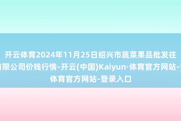 开云体育2024年11月25日绍兴市蔬菜果品批发往复商场有限公司价钱行情-开云(中国)Kaiyun·体育官方网站-登录入口
