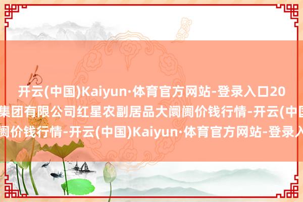 开云(中国)Kaiyun·体育官方网站-登录入口2024年11月25日红星实业集团有限公司红星农副居品大阛阓价钱行情-开云(中国)Kaiyun·体育官方网站-登录入口