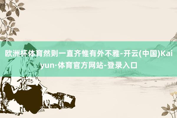 欧洲杯体育然则一直齐惟有外不雅-开云(中国)Kaiyun·体育官方网站-登录入口