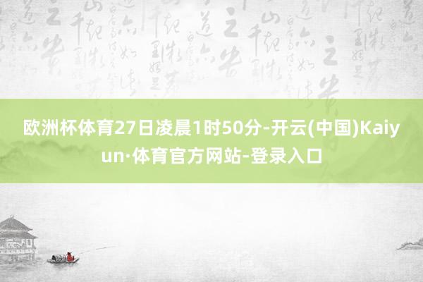 欧洲杯体育27日凌晨1时50分-开云(中国)Kaiyun·体育官方网站-登录入口