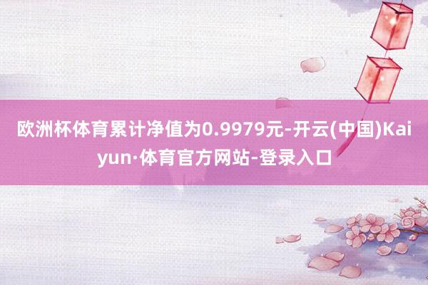 欧洲杯体育累计净值为0.9979元-开云(中国)Kaiyun·体育官方网站-登录入口