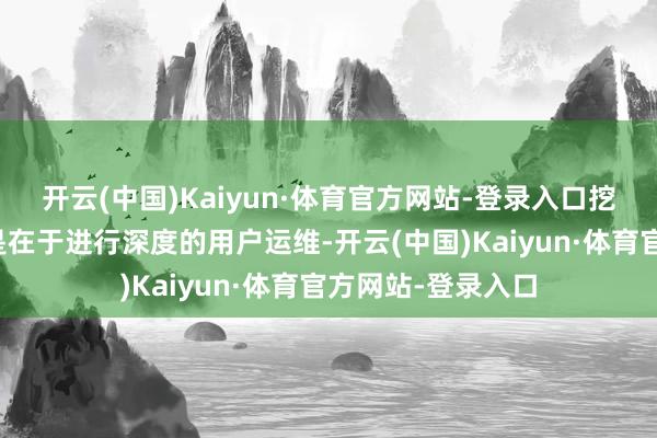 开云(中国)Kaiyun·体育官方网站-登录入口挖掘存量的中枢就是在于进行深度的用户运维-开云(中国)Kaiyun·体育官方网站-登录入口