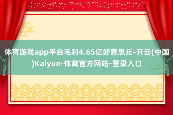 体育游戏app平台毛利4.65亿好意思元-开云(中国)Kaiyun·体育官方网站-登录入口
