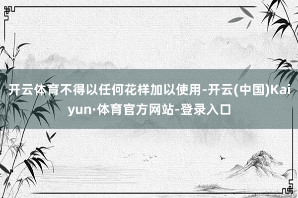 开云体育不得以任何花样加以使用-开云(中国)Kaiyun·体育官方网站-登录入口