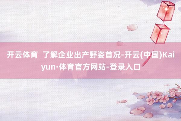 开云体育  了解企业出产野姿首况-开云(中国)Kaiyun·体育官方网站-登录入口