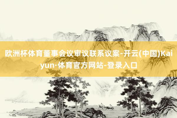 欧洲杯体育董事会议审议联系议案-开云(中国)Kaiyun·体育官方网站-登录入口