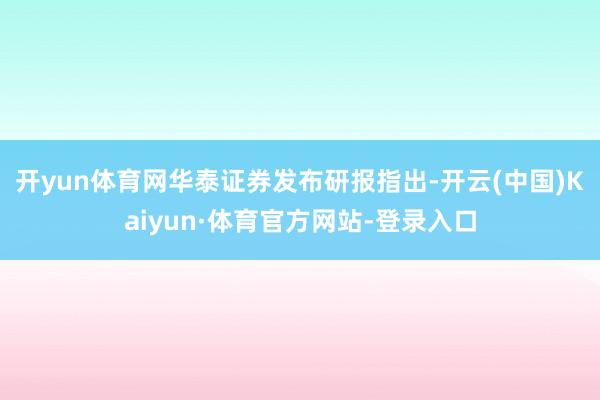 开yun体育网　　华泰证券发布研报指出-开云(中国)Kaiyun·体育官方网站-登录入口