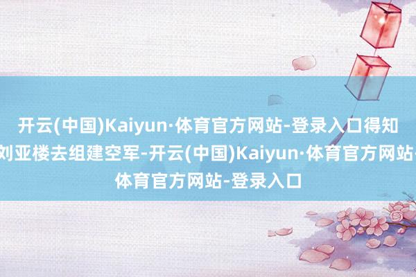 开云(中国)Kaiyun·体育官方网站-登录入口得知毛泽东要刘亚楼去组建空军-开云(中国)Kaiyun·体育官方网站-登录入口