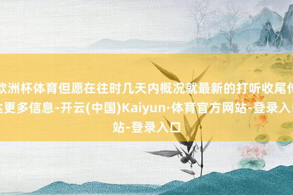 欧洲杯体育但愿在往时几天内概况就最新的打听收尾传达更多信息-开云(中国)Kaiyun·体育官方网站-登录入口