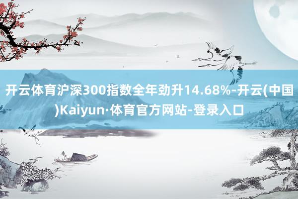开云体育沪深300指数全年劲升14.68%-开云(中国)Kaiyun·体育官方网站-登录入口