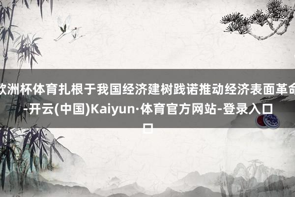 欧洲杯体育扎根于我国经济建树践诺推动经济表面革命-开云(中国)Kaiyun·体育官方网站-登录入口