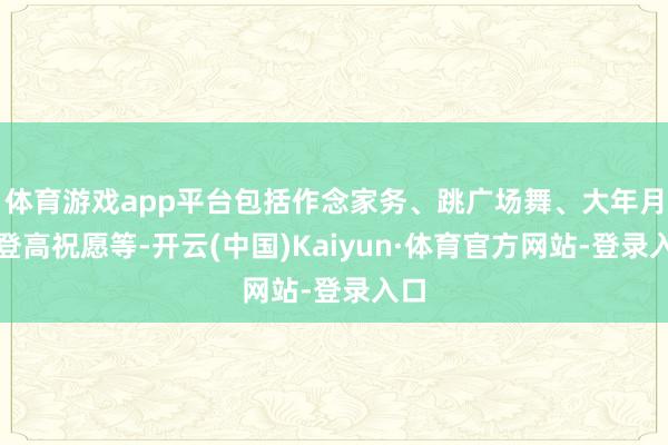 体育游戏app平台包括作念家务、跳广场舞、大年月吉登高祝愿等-开云(中国)Kaiyun·体育官方网站-登录入口