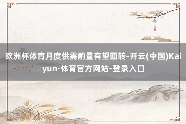欧洲杯体育月度供需酌量有望回转-开云(中国)Kaiyun·体育官方网站-登录入口