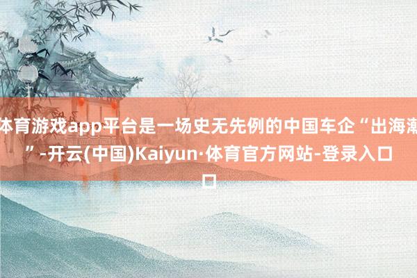 体育游戏app平台是一场史无先例的中国车企“出海潮”-开云(中国)Kaiyun·体育官方网站-登录入口