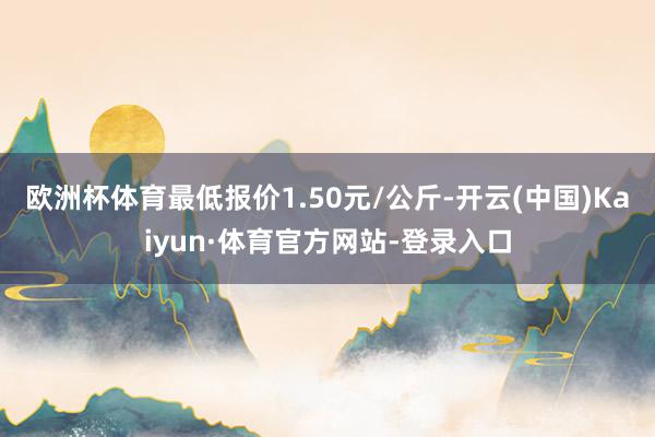 欧洲杯体育最低报价1.50元/公斤-开云(中国)Kaiyun·体育官方网站-登录入口