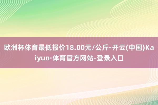 欧洲杯体育最低报价18.00元/公斤-开云(中国)Kaiyun·体育官方网站-登录入口