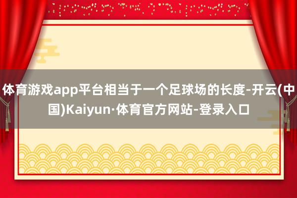 体育游戏app平台相当于一个足球场的长度-开云(中国)Kaiyun·体育官方网站-登录入口