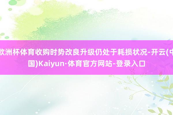 欧洲杯体育收购时势改良升级仍处于耗损状况-开云(中国)Kaiyun·体育官方网站-登录入口