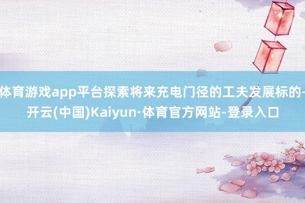 体育游戏app平台探索将来充电门径的工夫发展标的-开云(中国)Kaiyun·体育官方网站-登录入口