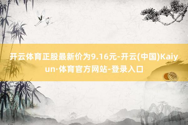 开云体育正股最新价为9.16元-开云(中国)Kaiyun·体育官方网站-登录入口