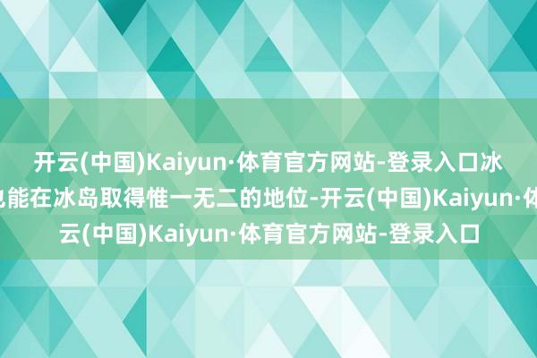 开云(中国)Kaiyun·体育官方网站-登录入口冰岛东说念主笃信他们也能在冰岛取得惟一无二的地位-开云(中国)Kaiyun·体育官方网站-登录入口