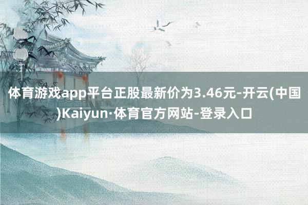 体育游戏app平台正股最新价为3.46元-开云(中国)Kaiyun·体育官方网站-登录入口