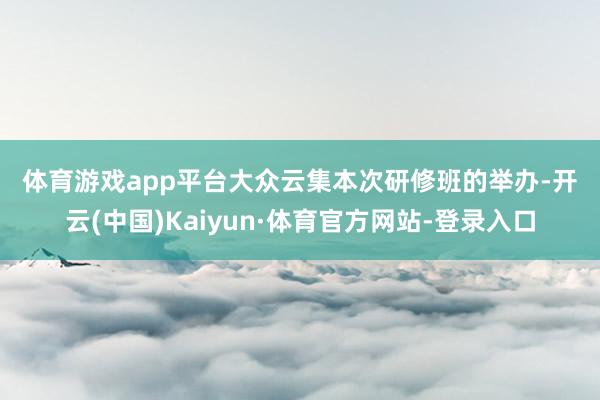 体育游戏app平台　　大众云集　　本次研修班的举办-开云(中国)Kaiyun·体育官方网站-登录入口