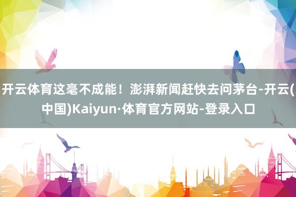 开云体育这毫不成能！　　澎湃新闻赶快去问茅台-开云(中国)Kaiyun·体育官方网站-登录入口