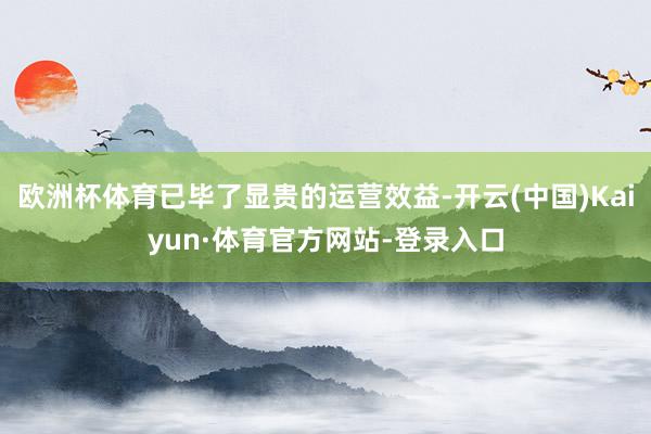 欧洲杯体育已毕了显贵的运营效益-开云(中国)Kaiyun·体育官方网站-登录入口