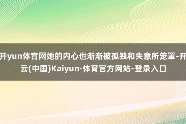 开yun体育网她的内心也渐渐被孤独和失意所笼罩-开云(中国)Kaiyun·体育官方网站-登录入口