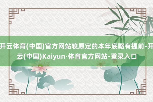 开云体育(中国)官方网站较原定的本年底略有提前-开云(中国)Kaiyun·体育官方网站-登录入口