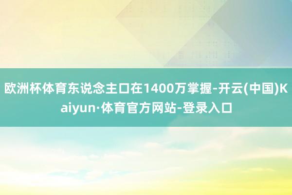 欧洲杯体育东说念主口在1400万掌握-开云(中国)Kaiyun·体育官方网站-登录入口