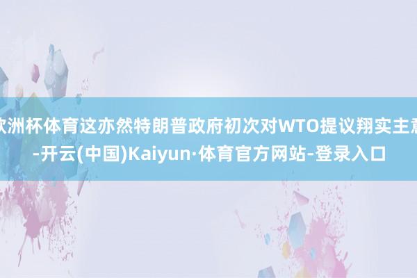 欧洲杯体育这亦然特朗普政府初次对WTO提议翔实主意-开云(中国)Kaiyun·体育官方网站-登录入口