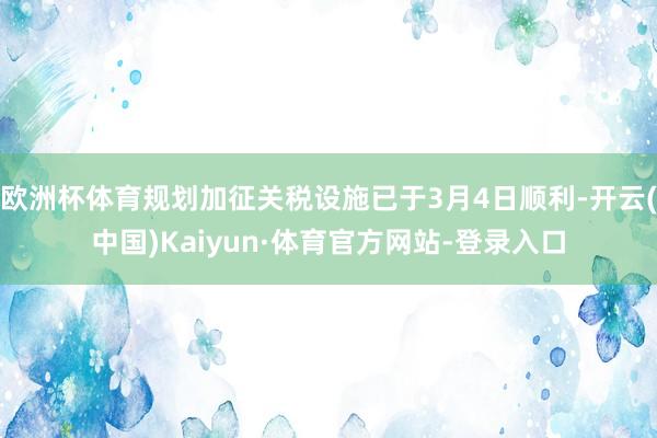 欧洲杯体育规划加征关税设施已于3月4日顺利-开云(中国)Kaiyun·体育官方网站-登录入口