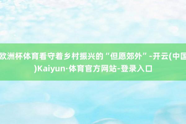 欧洲杯体育看守着乡村振兴的“但愿郊外”-开云(中国)Kaiyun·体育官方网站-登录入口