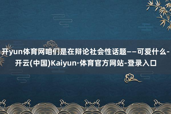 开yun体育网咱们是在辩论社会性话题——可爱什么-开云(中国)Kaiyun·体育官方网站-登录入口