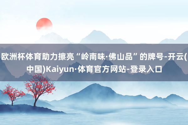 欧洲杯体育助力擦亮“岭南味·佛山品”的牌号-开云(中国)Kaiyun·体育官方网站-登录入口