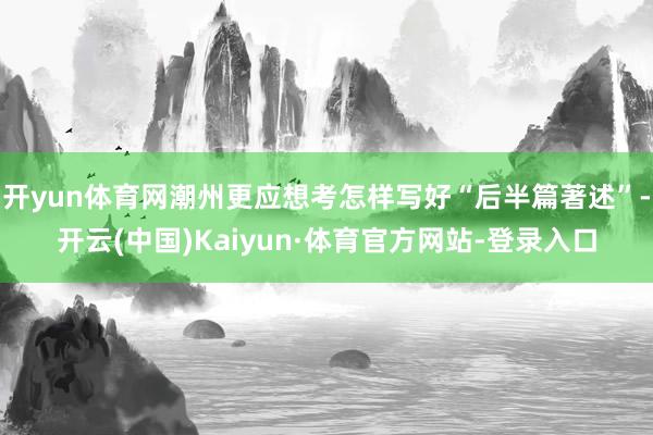 开yun体育网潮州更应想考怎样写好“后半篇著述”-开云(中国)Kaiyun·体育官方网站-登录入口