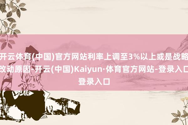 开云体育(中国)官方网站利率上调至3%以上或是战略改动原因-开云(中国)Kaiyun·体育官方网站-登录入口
