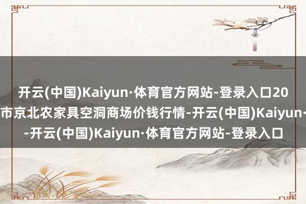 开云(中国)Kaiyun·体育官方网站-登录入口2025年4月2日河北张家口市京北农家具空洞商场价钱行情-开云(中国)Kaiyun·体育官方网站-登录入口