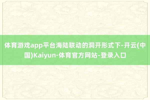 体育游戏app平台　　海陆联动的洞开形式下-开云(中国)Kaiyun·体育官方网站-登录入口